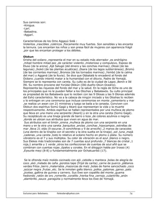 Sus caminos son:
-Kinigua.
-Larí.
-Babadina.
-Aggarí.

Características de los Omo Aggayú Solá :
Violentos ,irascibles ,coléricos ,físicamente muy fuertes. Son sensibles y les encanta
la ternura. Les encantan los niños y son presa fácil de mujeres con apariencia frágil
,por que les encantan proteger a los débiles.

Olokun
Orisha del océano ,representa el mar en su estado más aterrador ,es andrógino
,mitad hombre mitad pez ,de carácter violento ,misterioso y compulsivo. Esposo de
Elusú (de la arena) ,Ajé Salugá (del dinero y las conchas marinas) ,Olosá (de las
lagunas) ,Ikokó (de las plantas acuáticas) ,Osara (de los lagos subterráneos) ,Bromú
(de las corrientes marinas) ,Bronsia (de los tornados marinos) ,Yembó (de la calma
del mar) y Agganá (de la lluvia). Se dice que Obbatalá lo encadenó al fondo del
Océano ,cuando intentó matar a la humanidad con el diluvio. Padre de Yemajá.
Siempre se lo representa con careta. Su culto es de la ciudad de Lagos ,Benin e Ilé
Ifé. Su nombre proviene del Yorùbá Olókún (Oló:dueño-Okún:Oceáno).
Representa las riquezas del fondo del mar y la salud. En la regla de Ocha es uno de
los principales que no le pueden faltar a los Olochas y Babalawós. Su culto principal
es propiedad de los Babalawós que lo reciben con las 9 Olosas y las 9 Olonas además
del Eshú característico. No va a la cabeza de ningún iniciado y los Oloshas lo reciben
y lo entregan en una ceremonia que incluye ceremonias en monte ,cementerio y mar
,se realiza un awan con 21 ministras y luego se baila a la canasta. Conviven con
Olokun dos espíritus Somú Gagá y Akaró que representan la vida y la muerte
respectivamente. Ambos espíritus se hallan representados por una muñeca de plomo
que lleva en una mano una serpiente (Akaró) y en la otra una careta (Somú Gagá).
Su receptáculo es una tinaja grande de barro o loza ,de colores azulinos o negros
,donde se ubican sus atributos que viven en agua de mar.
 Sus atributos son el timón ,sirena ,muñeca de plomo con una serpiente en una
mano y en la otra una careta ,barquitos ,anclas ,conchas ,hipocampos ,estrellas de
mar ,lleva 21 otás (9 oscuras ,9 conchiferas y 9 de arrecife) ,2 manos de caracoles
(una dentro de la tinajita con el secreto y la otra suelta en la tinaja) ,sol ,luna ,majá
,cadenas ,una careta ,todo lo relativo al océano hecho en plomo o plata. Su número
vibratorio es el 7 y sus múltiplos. Su color de vibración es el azul ,blanco o negro.
Sus Elekes más tradicionales son de 7 cuentas azul profundo ,7 blancas de cristal ,1
roja,1 amarilla y 1 verde ,otros los confeccionan de cuentas de azul añil que se
combinan con cuentas rojas ,ópalos y corales. En el diloggún habla por Irosso (4)
,Eyeunle meyi (8-8) y fundamentalmente por Ochakuaribó (17).


 Se le ofrenda maíz molido cocinado con ajó ,cebolla y manteca ,bolas de alegría de
coco ,ekó ,melado de caña ,porotos tape (frijol de carita) ,carne de puerco ,plátanos
verdes fritos ,berro ,malarrabia ,mazorcas de maíz ,bolas de ñame sancochado ,coco
,azúcar negra ,frutas ,etc. Se le inmolan gallo blanco ,pollos ,palomas ,ganso ,pato
,jicotea ,gallina de guinea y carnero. Sus Ewe son copalillo del monte ,guama
hediondo ,ratón de oro ,romerillo ,coralillo ,hierba fina ,cerrojo ,culantrillo ,anón
,alambrillo ,sauce ,paragüita y normalmente lleva los Ewe de Yemajá.




Exclusivo para  Babalawos.                ifaileodara@yahoo.com                     74
 
