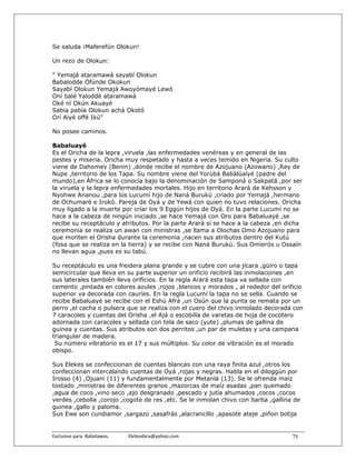 Se saluda ¡Maferefún Olokun!

Un rezo de Olokun:

" Yemajá ataramawá sayabí Olokun
Babalodde Ofúnde Okokun
Sayabí Olokun Yemajá Awoyómayé Lewó
Oní balé Yaloddé ataramawá
Oké nì Okún Akuayé
Sabia pabía Olokun achá Okotó
Orí Aiyé offé Ikú"

No posee caminos.

Babaluayé
Es el Oricha de la lepra ,viruela ,las enfermedades venéreas y en general de las
pestes y miseria. Oricha muy respetado y hasta a veces temido en Nigeria. Su culto
viene de Dahomey (Benin) ,donde recibe el nombre de Azojuano (Azowano) ,Rey de
Nupe ,territorio de los Tapa. Su nombre viene del Yorùbá Babàlúaíyé (padre del
mundo),en África se lo conocía bajo la denominación de Samponá o Sakpatá ,por ser
la viruela y la lepra enfermedades mortales. Hijo en territorio Arará de Kehsson y
Nyohwe Ananou ,para los Lucumí hijo de Naná Burukú ,criado por Yemajá ,hermano
de Ochumaré e Irokó. Pareja de Oyá y de Yewá con quien no tuvo relaciones. Oricha
muy ligado a la muerte por críar los 9 Eggún hijos de Oyá. En la parte Lucumí no se
hace a la cabeza de ningún iniciado ,se hace Yemajá con Oro para Babaluayé ,se
recibe su receptáculo y atributos. Por la parte Arará sí se hace a la cabeza ,en dicha
ceremonia se realiza un awan con ministras ,se llama a Olochas Omo Azojuano para
que monten el Orisha durante la ceremonia ,nacen sus atributos dentro del Kutú
(fosa que se realiza en la tierra) y se recibe con Naná Burukú. Sus Omìerós u Ossaín
no llevan agua ,pues es su tabú.

Su receptáculo es una freidera plana grande y se cubre con una jícara ,güiro o tapa
semicircular que lleva en su parte superior un orificio recibirá las inmolaciones ,en
sus laterales también lleva orificios. En la regla Arará esta tapa va sellada con
cemento ,pintada en colores azules ,rojos ,blancos y morados , al rededor del orificio
superior va decorada con cauríes. En la regla Lucumí la tapa no se sella. Cuando se
recibe Babaluayé se recibe con el Eshú Afrá ,un Osún que la punta se remata por un
perro ,el cacha o pulsera que se realiza con el cuero del chivo inmolado decorada con
7 caracoles y cuentas del Orisha ,el Ajá o escobilla de varetas de hoja de cocotero
adornada con caracoles y sellada con tela de saco (yute) ,plumas de gallina de
guinea y cuentas. Sus atributos son dos perritos ,un par de muletas y una campana
triangular de madera.
 Su número vibratorio es el 17 y sus múltiplos. Su color de vibración es el morado
obispo.

Sus Elekes se confeccionan de cuentas blancas con una raya finita azul ,otros los
confeccionan intercalando cuentas de Oyá ,rojas y negras. Habla en el diloggún por
Irosso (4) ,Ojuani (11) y fundamentalmente por Metanlá (13). Se le ofrenda maíz
tostado ,ministras de diferentes granos ,mazorcas de maíz asadas ,pan quemado
,agua de coco ,vino seco ,ajo desgranado ,pescado y jutía ahumados ,cocos ,cocos
verdes ,cebolla ,corojo ,cogote de res ,etc. Se le inmolan chivo con barba ,gallina de
guinea ,gallo y paloma.
Sus Ewe son cundiamor ,sargazo ,sasafrás ,alacrancillo ,apasote ateje ,piñon botija


Exclusivo para  Babalawos.                ifaileodara@yahoo.com                    75
 