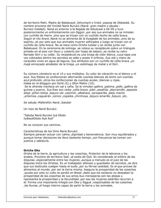 de territorio Mahi. Madre de Babaluayé ,Ochumaré e Irokó ,esposa de Obbatalá. Su
nombre proviene del Yorùbá Nanà Burukú (Naná: gran madre o abuela -
Burukú:maldad). Naná es anterior a la llegada de Oduduwá a Ilé Ifé y tuvo
posteriormente un enfrentamiento con Oggún ,por eso sus animales no se inmolan
con cuchillo de hierro ,sino que se trozan con un cuchillo hecho de caña brava.
Según el rito Arará ,Naná no se alimenta de la Eyegbale de los animales ,sino de su
espíritu ,es por esto que sus animales mueren asfixiados y luego se trozan con el
cuchillo de caña brava. No se hace como Orisha tutelar y se recibe junto con
Babaluayé. En la ceremonia de entrega ,se coloca su receptáculo sobre un triángulo
pintado en el piso con Osun y cubierto por hojas de tabaco ,se recibe su cetro
llamado Ibirí y su collar. Su receptáculo es una tinaja de color blanca ,cuya tapa una
vez colocados dentro los secretos se sella y posee 4 orificios. Sus otá y mano de
caracoles viven en agua de laguna. Sus atributos son un cuchillo de caña brava ,un
majá enroscado alrededor de la tinaja ,un estómago de metal y el Ibirí.


Su número vibratorio es el 10 y sus múltiplos. Su color de vibración es el blanco y el
azul. Sus Elekes se confeccionan alternando cuentas blancas de leche con cuentas
azul profundo ,otros los confeccionan de cuentas azules ,blancas y rojas.
Habla en el diloggún por Oché (5) y Ofún Mafún (10).
 Se le ofrenda manteca sin sal y caña. Se le inmolan gallina ,paloma ,pollo ,gallina de
guinea y puerco. Sus Ewe son ceiba ,caña brava ,jobo ,sasafrás ,alacrancillo ,apasote
ateje ,piñon botija ,bejuco ubí ,casimón ,albahaca ,zarzaparilla ,alejo macho
,artemisa ,caguairán ,cenizo ,copaiba ,chirimoya ,bejuco amarillo ,bejuco ,etc.

Se saluda ¡Maferefún Naná ,Saluba!

Un rezo de Naná Burukú:

"Saluba Naná Burukú Iyá Olodo
IyálayéOlodo Ayé Ayé"

No se conocen sus caminos.

Características de los Omo Naná Burukú:
Siempre parecen actuar con calma ,dignidad y benevolencia. Son muy equilibrados y
aunque tomar decisiones les lleve bastante tiempo ,con frecuencia las toman con
justicia y sabiduría.


Oricha Oko
Orisha de la tierra ,la agricultura y las cosechas. Protector de la labranza y los
arados. Proviene de territorio Saki ,al oeste de Òyó. Es considerado el arbitro de las
disputas ,especialmente entre las mujeres ,aunque a menudo es el juez de las
disputas entre los Orishas. Es un trabajador afanoso y guardador de secretos ,se dice
que sus testículos cuelgan hasta el suelo ,por su férrea castidad. Es el que provee de
alimentos al mundo ,por ser la tierra misma. Asegura la prosperidad de las cosechas
,quizás por esto su culto se perdió en Brasil ,dado que los esclavos no deseaban la
prosperidad de las cosechas de sus amos.Sus mensajeras son las abejas y
representa la prosperidad y la fecundidad ,por eso las mujeres estériles recurren a
él. Forma una importante trilogía con Oke y Oggué ,responsables de las cosechas
,las lluvias ,el fuego interno capaz de partir la tierra y los animales.



Exclusivo para  Babalawos.                ifaileodara@yahoo.com                    77
 