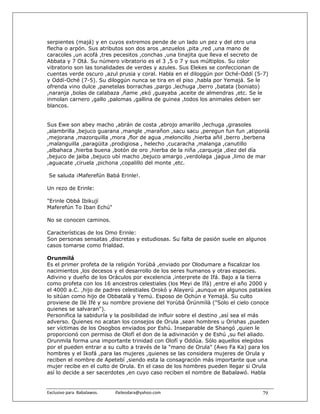 serpientes (majá) y en cuyos extremos pende de un lado un pez y del otro una
flecha o arpón. Sus atributos son dos aros ,anzuelos ,pita ,red ,una mano de
caracoles ,un acofá ,tres pecesitos ,conchas ,una tinajita que lleva el secreto de
Abbata y 7 Otá. Su número vibratorio es el 3 ,5 o 7 y sus múltiplos. Su color
vibratorio son las tonalidades de verdes y azules. Sus Elekes se confeccionan de
cuentas verde oscuro ,azul prusia y coral. Habla en el diloggún por Oché-Oddí (5-7)
y Oddí-Oché (7-5). Su diloggún nunca se tira en el piso ,habla por Yemajá. Se le
ofrenda vino dulce ,panetelas borrachas ,pargo ,lechuga ,berro ,batata (boniato)
,naranja ,bolas de calabaza ,ñame ,ekó ,guayaba ,aceite de almendras ,etc. Se le
inmolan carnero ,gallo ,palomas ,gallina de guinea ,todos los animales deben ser
blancos.


Sus Ewe son abey macho ,abrán de costa ,abrojo amarillo ,lechuga ,girasoles
,alambrilla ,bejuco guarana ,mangle ,marañon ,sacu sacu ,peregun fun fun ,atiponlá
,mejorana ,mazorquilla ,mora ,flor de agua ,meloncillo ,hierba añil ,berro ,berbena
,malanguilla ,paragüita ,prodigiosa , helecho ,cucaracha ,malanga ,canutillo
,albahaca ,hierba buena ,botón de oro ,hierba de la niña ,carqueja ,diez del día
,bejuco de jaiba ,bejuco ubí macho ,bejuco amargo ,verdolaga ,jagua ,limo de mar
,aguacate ,ciruela ,pichona ,copalillo del monte ,etc.

 Se saluda ¡Maferefún Babá Erinle!.

Un rezo de Erinle:

"Erinle Obbá Ibikují
Maferefún To Iban Echú"

No se conocen caminos.

Características de los Omo Erinle:
Son personas sensatas ,discretas y estudiosas. Su falta de pasión suele en algunos
casos tomarse como frialdad.

Orunmilá
Es el primer profeta de la religión Yorùbá ,enviado por Olodumare a fiscalizar los
nacimientos ,los decesos y el desarrollo de los seres humanos y otras especies.
Adivino y dueño de los Oráculos por excelencia ,interprete de Ifá. Bajo a la tierra
como profeta con los 16 ancestros celestiales (los Meyi de Ifá) ,entre el año 2000 y
el 4000 a.C. ,hijo de padres celestiales Orokó y Alayerú ,aunque en algunos patakíes
lo sitúan como hijo de Obbatalá y Yemú. Esposo de Ochún e Yemajá. Su culto
proviene de Ilé Ifé y su nombre proviene del Yorùbá Òrúnmìlà ("Solo el cielo conoce
quienes se salvaran").
Personifica la sabiduría y la posibilidad de influir sobre el destino ,así sea el más
adverso. Quienes no acatan los consejos de Orula ,sean hombres u Orishas ,pueden
ser víctimas de los Osogbos enviados por Eshú. Inseparable de Shangó ,quien le
proporcionó con permiso de Olofí el don de la adivinación y de Eshú ,su fiel aliado.
Orunmila forma una importante trinidad con Olofí y Oddúa. Sólo aquellos elegidos
por el pueden entrar a su culto a través de la "mano de Orula" (Awo Fa Ka) para los
hombres y el Ikofá ,para las mujeres ,quienes se las considera mujeres de Orula y
reciben el nombre de Apetebí ,siendo esta la consagración más importante que una
mujer recibe en el culto de Orula. En el caso de los hombres pueden llegar si Orula
así lo decide a ser sacerdotes ,en cuyo caso reciben el nombre de Babalawó. Habla


Exclusivo para  Babalawos.                ifaileodara@yahoo.com                  79
 