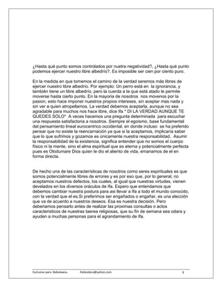 ¿Hasta qué punto somos controlados por nuetra negatividad?, ¿Hasta qué punto
podemos ejercer nuestro libre albedrío?. Es imposible ser cien por ciento puro.

En la medida en que tomemos el camino de la verdad seremos más libres de
ejercer nuestro libre albedrío. Por ejemplo: Un perro está en la ignorancia, y
también tiene un libre albedrío, pero la cuerda a la que está atado le permite
moverse hasta cierto punto. En la mayoria de nosotros nos movenos por la
pasion, esto hace imponer nuestros propios intereses, sin aceptar mas nada y
sin ver a quien atropellamos. La verdad debemos aceptarla, aunque no sea
agradable para muchos nos hace libre, dice Ifa * DI LA VERDAD AUNQUE TE
QUEDES SOLO* A veces hacemos una pregunta determinada para escuchar
una respuesta satisfactoria a nosotros. Siempre el egoismo, base fundamental
del pensamiento lineal eurocentrico occidental, en donde incluso se ha preferido
pensar que no existe la reencarnación ya que si la aceptamos, implicaría saber
que lo que sufrimos y gozamos es únicamente nuestra responsabilidad. Asumir
la responsabilidad de la existencia, significa entender que no somos el cuerpo
físico ni la mente, sino el alma espiritual que es eterna y potencialmente perfecta
pues es Olodumare Dios quien le dio el aliento de vida, emanamos de el en
forma directa.


De hecho una de las características de nosotros como seres espirituales es que
somos potencialmente libres de errores y es por eso que, por lo general, no
aceptamos nuestros defectos, los cuales, al igual que nuestras virtudes, vienen
develados en los diversos oráculos de Ifa. Espero que entendamos que
debemos cambiar nuestra postura para asi llevar a Ifa a todo el mundo conocido,
con la verdad que el es.Si preferimos ser engañados o engañar, es una elección
que va de acuerdo a nuestros deseos. Esa es nuestra decisión. Pero
deberiamos pensarlo antes de realizar las proximas consultas o actos
caracteristicos de nuestras taerea religiosas, que su fin de semana sea odara y
ayuden a muchas personas para el agrandamiento de Ifa.




Exclusivo para  Babalawos.                ifaileodara@yahoo.com                8
 