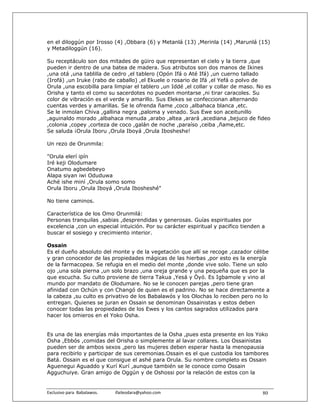 en el diloggún por Irosso (4) ,Obbara (6) y Metanlá (13) ,Merinla (14) ,Marunlá (15)
y Metadiloggún (16).

Su receptáculo son dos mitades de güiro que representan el cielo y la tierra ,que
pueden ir dentro de una batea de madera. Sus atributos son dos manos de Ikines
,una otá ,una tablilla de cedro ,el tablero (Opón Ifá o Até Ifá) ,un cuerno tallado
(Irofá) ,un Iruke (rabo de caballo) ,el Ekuele o rosario de Ifá ,el Yefá o polvo de
Orula ,una escobilla para limpiar el tablero ,un Iddé ,el collar y collar de maso. No es
Orisha y tanto el como su sacerdotes no pueden montarse ,ni tirar caracoles. Su
color de vibración es el verde y amarillo. Sus Elekes se confeccionan alternando
cuentas verdes y amarillas. Se le ofrenda ñame ,coco ,albahaca blanca ,etc.
Se le inmolan Chiva ,gallina negra ,paloma y venado. Sus Ewe son aceitunillo
,aguinaldo morado ,albahaca menuda ,arabo ,altea ,arará ,acediana ,bejuco de fideo
,colonia ,copey ,corteza de coco ,galán de noche ,paraíso ,ceiba ,ñame,etc.
Se saluda ¡Orula Iboru ,Orula Iboyá ,Orula Ibosheshe!

Un rezo de Orunmila:

"Orula elerí ipín
Iré keji Olodumare
Onatumo agbedebeyo
Alapa siyan iwi Oduduwa
Aché ishe miní ,Orula somo somo
Orula Iboru ,Orula Iboyá ,Orula Ibosheshé"

No tiene caminos.

Característica de los Omo Orunmilá:
Personas tranquilas ,sabias ,desprendidas y generosas. Guías espirituales por
excelencia ,con un especial intuición. Por su carácter espiritual y pacifico tienden a
buscar el sosiego y crecimiento interior.

Ossain
Es el dueño absoluto del monte y de la vegetación que allí se recoge ,cazador célibe
y gran conocedor de las propiedades mágicas de las hierbas ,por esto es la energía
de la farmacopea. Se refugia en el medio del monte ,donde vive solo. Tiene un solo
ojo ,una sola pierna ,un solo brazo ,una oreja grande y una pequeña que es por la
que escucha. Su culto proviene de tierra Takua ,Yesá y Òyó. Es Igbamole y vino al
mundo por mandato de Olodumare. No se le conocen parejas ,pero tiene gran
afinidad con Ochún y con Changó de quien es el padrino. No se hace directamente a
la cabeza ,su culto es privativo de los Babalawós y los Olochas lo reciben pero no lo
entregan. Quienes se juran en Ossain se denominan Ossainistas y estos deben
conocer todas las propiedades de los Ewes y los cantos sagrados utilizados para
hacer los omieros en el Yoko Osha.


Es una de las energías más importantes de la Osha ,pues esta presente en los Yoko
Osha ,Ebbós ,comidas del Orisha o simplemente al lavar collares. Los Ossainistas
pueden ser de ambos sexos ,pero las mujeres deben esperar hasta la menopausia
para recibirlo y participar de sus ceremonias.Ossain es el que custodia los tambores
Batá. Ossain es el que consigue el ashé para Orula. Su nombre completo es Ossain
Aguenegui Aguaddo y Kurí Kurí ,aunque también se le conoce como Ossain
Agguchuiye. Gran amigo de Oggún y de Oshossi por la relación de estos con la


Exclusivo para  Babalawos.                ifaileodara@yahoo.com                      80
 