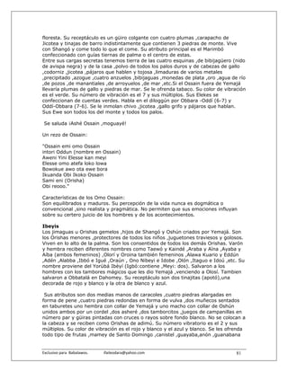 floresta. Su receptáculo es un güiro colgante con cuatro plumas ,carapacho de
Jicotea y tinajas de barro indistintamente que contienen 3 piedras de monte. Vive
con Shangó y come todo lo que el come. Su atributo principal es el Marimbó
confeccionado con guías tiernas de palma o el centro de estas.
Entre sus cargas secretas tenemos tierra de las cuatro esquinas ,de bibijagüero (nido
de avispa negra) y de la casa ,polvo de todos los palos duros y de cabezas de gallo
,codorniz ,jicotea ,pájaros que hablen y tojosa ,limaduras de varios metales
,precipitado ,azogue ,cuatro anzuelos ,bibijaguas ,monedas de plata ,oro ,agua de río
,de pozos ,de manantiales ,de arroyuelos ,de mar ,etc.Si el Ossain fuera de Yemajá
llevaría plumas de gallo y piedras de mar. Se le ofrenda tabaco. Su color de vibración
es el verde. Su número de vibración es el 7 y sus múltiplos. Sus Elekes se
confeccionan de cuentas verdes. Habla en el diloggún por Obbara -Oddí (6-7) y
Oddí-Obbara (7-6). Se le inmolan chivo ,jicotea ,gallo grifo y pájaros que hablan.
Sus Ewe son todos los del monte y todos los palos.

 Se saluda ¡Ashé Ossain ,moguayé!

Un rezo de Ossain:

"Ossain emi omo Ossain
intori Oddun (nombre en Ossain)
Aweni Yini Elesse kan meyi
Elesse omo atefa loko lowa
Bowokue awo ota ewe bora
Ikuanda Obi Ikoko Ossain
Sami eni (Orisha)
Obi reooo."

Características de los Omo Ossain:
Son equilibrados y maduros. Su percepción de la vida nunca es dogmática o
convencional ,sino realista y pragmática. No permiten que sus emociones influyan
sobre su certero juicio de los hombres y de los acontecimientos.

Ibeyis
Los jimaguas u Orishas gemelos ,hijos de Shangó y Oshún criados por Yemajá. Son
los Orishas menores ,protectores de todos los niños ,juguetones traviesos y golosos.
Viven en lo alto de la palma. Son los consentidos de todos los demás Orishas. Varón
y hembra reciben diferentes nombres como Taewó y Kaindé ,Araba y Aína ,Ayaba y
Aíba (ambos femeninos) ,Olorí y Oroina también femeninos ,Alawa Kuario y Eddún
,Adén ,Alabba ,Ibbó e Igué ,Oraún , Ono Nibeyi e Idobe ,Olón ,Itaguo e Idoú ,etc. Su
nombre proviene del Yorùbá Ibèyí (Igbó:contiene ,Meyi: dos). Salvaron a los
hombres con los tambores mágicos que les dio Yemajá ,venciendo a Olosí. Tambien
salvaron a Obbatalá en Dahomey. Su receptáculo son dos tinajitas (apotó),una
decorada de rojo y blanco y la otra de blanco y azul.

 Sus atributos son dos medias manos de caracoles ,cuatro piedras alargadas en
forma de pene ,cuatro piedras redondas en forma de vulva ,dos muñecos sentados
en taburetes uno hembra con collar de Yemajá y uno macho con collar de Oshún
unidos ambos por un cordel ,dos asheré ,dos tamborcitos ,juegos de campanillas en
número par y güiras pintadas con cruces o rayos sobre fondo blanco. No se colocan a
la cabeza y se reciben como Orishas de adimú. Su número vibratorio es el 2 y sus
múltiplos. Su color de vibración es el rojo y blanco y el azul y blanco. Se les ofrenda
todo tipo de frutas ,mamey de Santo Domingo ,canistel ,guayaba,anón ,guanabana


Exclusivo para  Babalawos.                ifaileodara@yahoo.com                    81
 