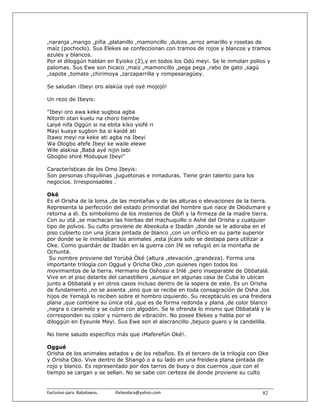 ,naranja ,mango ,piña ,platanillo ,mamoncillo ,dulces ,arroz amarillo y rosetas de
maíz (pochoclo). Sus Elekes se confeccionan con tramos de rojos y blancos y tramos
azules y blancos.
Por el diloggún hablan en Eyioko (2),y en todos los Odú meyi. Se le inmolan pollos y
palomas. Sus Ewe son hicaco ,maíz ,mamoncillo ,pega pega ,rabo de gato ,sagú
,zapote ,tomate ,chirimoya ,zarzaparrilla y rompesaragüey.

Se saludan ¡Ibeyi oro alakúa oyé oyé mojojó!

Un rezo de Ibeyis:

"Ibeyi oro awa keke sugboa agba
Nitoriti otan kuelu na choro tiembe
Laiyé nifa Oggún si na ebita kiko yiofé ri
Mayi kueye sugbon ba si kaidé ati
Itawo meyi na keke ati agba na Ibeyi
Wa Ologbo afefe Ibeyi ke waile elewe
Wile alakisa ,Babá ayé nijin labi
Gbogbo shiré Modupue Ibeyi"

Características de los Omo Ibeyis:
Son personas chiquilinas ,juguetonas e inmaduras. Tiene gran talento para los
negocios. Irresponsables .

Oké
Es el Orisha de la loma ,de las montañas y de las alturas o elevaciones de la tierra.
Representa la perfección del estado primordial del hombre que nace de Olodumare y
retorna a él. Es simbolismo de los misterios de Olofi y la firmeza de la madre tierra.
Con su otá ,se machacan las hierbas del machuquillo o Ashé del Orisha y cualquier
tipo de polvos. Su culto proviene de Abeokuta e Ibadán ,donde se le adoraba en el
piso cubierto con una jícara pintada de blanco ,con un orificio en su parte superior
por donde se le inmolaban los animales ,esta jícara solo se destapa para utilizar a
Oke. Como guardián de Ibadán en la guerra con Ifé se refugió en la montaña de
Ochuntá.
 Su nombre proviene del Yorùbá Òké (altura ,elevación ,grandeza). Forma una
importante trilogía con Oggué y Oricha Oko ,con quienes rigen todos los
movimientos de la tierra. Hermano de Oshossi e Inlé ,pero inseparable de Obbatalá.
Vive en el piso delante del canastillero ,aunque en algunas casa de Cuba lo ubican
junto a Obbatalá y en otros casos incluso dentro de la sopera de este. Es un Orisha
de fundamento ,no se asienta ,sino que se recibe en toda consagración de Osha ,los
hijos de Yemajá lo reciben sobre el hombro izquierdo. Su receptáculo es una freidera
plana ,que contiene su única otá ,que es de forma redonda y plana ,de color blanco
,negra o caramelo y se cubre con algodón. Se le ofrenda lo mismo que Obbatalá y le
corresponden su color y número de vibración. No posee Elekes y habla por el
diloggún en Eyeunle Meyi. Sus Ewe son el alacrancillo ,bejuco guaro y la candelilla.

No tiene saludo especifico más que ¡Maferefún Oké!.

Oggué
Orisha de los animales astados y de los rebaños. Es el tercero de la trilogía con Oke
y Orisha Oko. Vive dentro de Shangó o a su lado en una freidera plana pintada de
rojo y blanco. Es representado por dos tarros de buey o dos cuernos ,que con el
tiempo se cargan y se sellan. No se sabe con certeza de donde proviene su culto


Exclusivo para  Babalawos.                ifaileodara@yahoo.com                   82
 