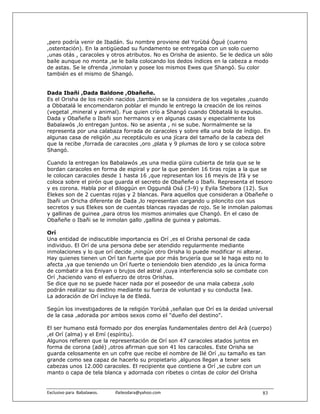 ,pero podría venir de Ibadán. Su nombre proviene del Yorùbá Ògué (cuerno
,ostentación). En la antigüedad su fundamento se entregaba con un solo cuerno
,unas otás , caracoles y otros atributos. No es Orisha de asiento. Se le dedica un sólo
baile aunque no monta ,se le baila colocando los dedos índices en la cabeza a modo
de astas. Se le ofrenda ,inmolan y posee los mismos Ewes que Shangó. Su color
también es el mismo de Shangó.


Dada Ibañi ,Dada Baldone ,Obañeñe.
Es el Orisha de los recién nacidos ,también se la considera de los vegetales ,cuando
a Obbatalá le encomendaron poblar el mundo le entrego la creación de los reinos
(vegetal ,mineral y animal). Fue quien crío a Shangó cuando Obbatalá lo expulso.
Dada y Obañeñe o Ibañi son hermanos y en algunas casas y especialmente los
Babalawós ,lo entregan juntos. No se asienta , ni se sube. Normalmente se la
representa por una calabaza forrada de caracoles y sobre ella una bola de índigo. En
algunas casa de religión ,su receptáculo es una jícara del tamaño de la cabeza del
que la recibe ,forrada de caracoles ,oro ,plata y 9 plumas de loro y se coloca sobre
Shangó.

Cuando la entregan los Babalawós ,es una media güira cubierta de tela que se le
bordan caracoles en forma de espiral y por la que penden 16 tiras rojas a la que se
le colocan caracoles desde 1 hasta 16 ,que representan los 16 meyis de Ifá y se
coloca sobre el pirón que guarda el secreto de Obañeñe o Ibañi. Representa el tesoro
y es corona. Habla por el diloggún en Oggundá Osá (3-9) y Eyila Shebora (12). Sus
Elekes son de 2 cuentas rojas y 2 blancas. Para aquellos que consideran a Obañeñe o
Ibañi un Oricha diferente de Dada ,lo representan cargando u piloncito con sus
secretos y sus Elekes son de cuentas blancas rayadas de rojo. Se le inmolan palomas
y gallinas de guinea ,para otros los mismos animales que Changó. En el caso de
Obañeñe o Ibañi se le inmolan gallo ,gallina de guinea y palomas.

Orí
Una entidad de indiscutible importancia es Orí ,es el Orisha personal de cada
individuo. El Orí de una persona debe ser atendido regularmente mediante
inmolaciones y lo que orí decide ,ningún otro Orisha lo puede modificar ni alterar.
Hay quienes tienen un Orí tan fuerte que por más brujería que se le haga esto no lo
afecta ,ya que teniendo un Orí fuerte o teniendolo bien atendido ,es la única forma
de combatir a los Eniyan o brujos del astral ,cuya interferencia solo se combate con
Orí ,haciendo vano el esfuerzo de otros Orishas.
Se dice que no se puede hacer nada por el poseedor de una mala cabeza ,solo
podrán realizar su destino mediante su fuerza de voluntad y su conducta Iwa.
La adoración de Orí incluye la de Eledá.

Según los investigadores de la religión Yorùbá ,señalan que Orí es la deidad universal
de la casa ,adorada por ambos sexos como el "dueño del destino".

El ser humano está formado por dos energías fundamentales dentro del Arà (cuerpo)
,el Orí (alma) y el Emí (espíritu).
Algunos refieren que la representación de Orí son 47 caracoles atados juntos en
forma de corona (adé) ,otros afirman que son 41 los caracoles. Este Orisha se
guarda celosamente en un cofre que recibe el nombre de Ilé Orí ,su tamaño es tan
grande como sea capaz de hacerlo su propietario ,algunos llegan a tener seis
cabezas unos 12.000 caracoles. El recipiente que contiene a Orí ,se cubre con un
manto o capa de tela blanca y adornada con ribetes o cintas de color del Orisha


Exclusivo para  Babalawos.                ifaileodara@yahoo.com                    83
 