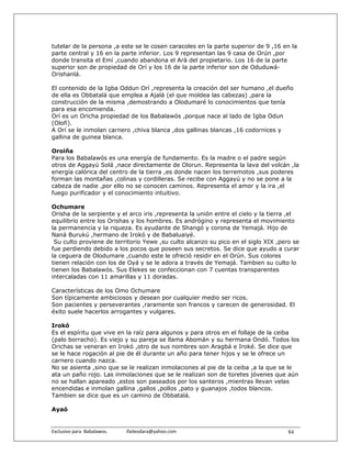 tutelar de la persona ,a este se le cosen caracoles en la parte superior de 9 ,16 en la
parte central y 16 en la parte inferior. Los 9 representan las 9 casa de Orún ,por
donde transita el Emí ,cuando abandona el Arà del propietario. Los 16 de la parte
superior son de propiedad de Orí y los 16 de la parte inferior son de Oduduwá-
Orishanlá.

El contenido de la Igba Oddun Orí ,representa la creación del ser humano ,el dueño
de ella es Obbatalá que emplea a Ajalá (el que moldea las cabezas) ,para la
construcción de la misma ,demostrando a Olodumaré lo conocimientos que tenía
para esa encomienda.
Orí es un Oricha propiedad de los Babalawós ,porque nace al lado de Igba Odun
(Olofi).
A Orí se le inmolan carnero ,chiva blanca ,dos gallinas blancas ,16 codornices y
gallina de guinea blanca.

Oroiña
Para los Babalawós es una energía de fundamento. Es la madre o el padre según
otros de Aggayú Solá ,nace directamente de Olorun. Representa la lava del volcán ,la
energía calórica del centro de la tierra ,es donde nacen los terremotos ,sus poderes
forman las montañas ,colinas y cordilleras. Se recibe con Aggayú y no se pone a la
cabeza de nadie ,por ello no se conocen caminos. Representa el amor y la ira ,el
fuego purificador y el conocimiento intuitivo.

Ochumare
Orisha de la serpiente y el arco iris ,representa la unión entre el cielo y la tierra ,el
equilibrio entre los Orishas y los hombres. Es andrógino y representa el movimiento
la permanencia y la riqueza. Es ayudante de Shangó y corona de Yemajá. Hijo de
Naná Burukú ,hermano de Irokó y de Babaluaiyé.
 Su culto proviene de territorio Yewe ,su culto alcanzo su pico en el siglo XIX ,pero se
fue perdiendo debido a los pocos que poseen sus secretos. Se dice que ayudo a curar
la ceguera de Olodumare ,cuando este le ofreció residir en el Orún. Sus colores
tienen relación con los de Oyá y se le adora a través de Yemajá. Tambien su culto lo
tienen los Babalawós. Sus Elekes se confeccionan con 7 cuentas transparentes
intercaladas con 11 amarillas y 11 doradas.

Características de los Omo Ochumare
Son típicamente ambiciosos y desean por cualquier medio ser ricos.
Son pacientes y perseverantes ,raramente son francos y carecen de generosidad. El
éxito suele hacerlos arrogantes y vulgares.

Irokó
Es el espíritu que vive en la raíz para algunos y para otros en el follaje de la ceiba
(palo borracho). Es viejo y su pareja se llama Abomán y su hermana Ondó. Todos los
Orichas se veneran en Irokó ,otro de sus nombres son Aragbá e Iroké. Se dice que
se le hace rogación al pie de él durante un año para tener hijos y se le ofrece un
carnero cuando nazca.
No se asienta ,sino que se le realizan inmolaciones al pie de la ceiba ,a la que se le
ata un paño rojo. Las inmolaciones que se le realizan son de toretes jóvenes que aún
no se hallan apareado ,estos son paseados por los santeros ,mientras llevan velas
encendidas e inmolan gallina ,gallos ,pollos ,pato y guanajos ,todos blancos.
Tambien se dice que es un camino de Obbatalá.

Ayaó


Exclusivo para  Babalawos.                ifaileodara@yahoo.com                      84
 