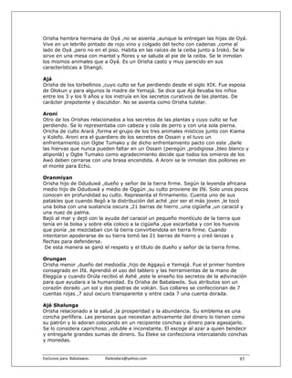 Orisha hembra hermana de Oyá ,no se asienta ,aunque la entregan las hijas de Oyá.
Vive en un lebrillo pintado de rojo vino y colgado del techo con cadenas ,come al
lado de Oyá ,pero no en el piso. Habita en las raíces de la ceiba junto a Irokó. Se le
sirve en una mesa con mantel y flores y se saluda al pie de la ceiba. Se le inmolan
los mismos animales que a Oyá. Es un Orisha casto y muy parecido en sus
características a Shangó.

Ajá
Orisha de los torbellinos ,cuyo culto se fue perdiendo desde el siglo XIX. Fue esposa
de Olokun y para algunos la madre de Yemajá. Se dice que Ajá llevaba los niños
entre los 3 y los 9 años y los instruía en los secretos curativos de las plantas. De
carácter prepotente y discutidor. No se asienta como Orisha tutelar.

Aroni
Otro de los Orishas relacionados a los secretos de las plantas y cuyo culto se fue
perdiendo. Se lo representaba con cabeza y cola de perro y con una sola pierna.
Oricha de culto Arará ,forma el grupo de los tres animales místicos junto con Kiama
y Kolofo. Aroni era el guardiero de los secretos de Ossain y el tuvo un
enfrentamiento con Ogbe Tumako y de dicho enfrentamiento pacto con este ,darle
las hiervas que nunca pueden faltar en un Ossain (peregún ,prodigiosa ,bleo blanco y
atiponlá) y Ogbe Tumako como agradecimiento decide que todos los omieros de los
Awó deben cerrarse con una brasa encendida. A Aroni se le inmolan dos pollones en
el monte para Echú.

Oranmiyan
Orisha hijo de Oduduwá ,dueño y señor de la tierra firme. Según la leyenda africana
medio hijo de Oduduwá y medio de Oggún ,su culto proviene de Ifé. Solo unos pocos
conocen en profundidad su culto. Representa el firmamento. Cuenta uno de sus
patakíes que cuando llegó a la distribución del aché ,por ser el más joven ,le tocó
una bolsa con una sustancia oscura ,21 barras de hierro ,una cigüeña ,un caracol y
una nuez de palma.
Bajó al mar y dejó con la ayuda del caracol un pequeño montículo de la tierra que
tenía en la bolsa y sobre ella coloco a la cigüeña ,que escarbaba y con los huevos
que ponía ,se mezclaban con la tierra convirtiendola en tierra firme. Cuando
intentaron apoderarse de su tierra tomó las 21 barras de hierro y creó lanzas y
flechas para defenderse.
 De esta manera se ganó el respeto y el título de dueño y señor de la tierra firme.

Orungan
Orisha menor ,dueño del mediodía ,hijo de Aggayú e Yemajá. Fue el primer hombre
consagrado en Ifá. Aprendió el uso del tablero y las herramientas de la mano de
Eleggúa y cuando Orúla recibió el Ashé ,este le enseño los secretos de la adivinación
para que ayudara a la humanidad. Es Orisha de Babalawós. Sus atributos son un
corazón dorado ,un sol y dos piedras de volcán. Sus collares se confeccionan de 7
cuentas rojas ,7 azul oscuro transparente y entre cada 7 una cuenta dorada.

Ajé Shalunga
Orisha relacionado a la salud ,la prosperidad y la abundancia. Su emblema es una
concha perlífera. Las personas que necesitan activamente del dinero lo tienen como
su patrón y lo adoran colocando en un recipiente conchas y dinero para agasajarlo.
Se lo considera caprichoso ,voluble e inconstante. El escoge al azar a quien bendecir
y entregarle grandes sumas de dinero. Su Eleke se confecciona intercalando conchas
y monedas.


Exclusivo para  Babalawos.                ifaileodara@yahoo.com                   85
 
