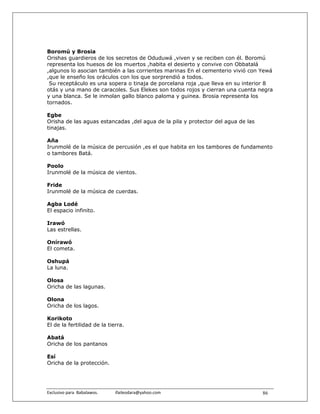 Boromú y Brosia
Orishas guardieros de los secretos de Oduduwá ,viven y se reciben con él. Boromú
representa los huesos de los muertos ,habita el desierto y convive con Obbatalá
,algunos lo asocian también a las corrientes marinas En el cementerio vivió con Yewá
,que le enseño los oráculos con los que sorprendió a todos.
 Su receptáculo es una sopera o tinaja de porcelana roja ,que lleva en su interior 8
otás y una mano de caracoles. Sus Elekes son todos rojos y cierran una cuenta negra
y una blanca. Se le inmolan gallo blanco paloma y guinea. Brosia representa los
tornados.

Egbe
Orisha de las aguas estancadas ,del agua de la pila y protector del agua de las
tinajas.

Aña
Irunmolé de la música de percusión ,es el que habita en los tambores de fundamento
o tambores Batá.

Poolo
Irunmolé de la música de vientos.

Fride
Irunmolé de la música de cuerdas.

Agba Lodé
El espacio infinito.

Irawó
Las estrellas.

Onírawó
El cometa.

Oshupá
La luna.

Olosa
Oricha de las lagunas.

Olona
Oricha de los lagos.

Korikoto
El de la fertilidad de la tierra.

Abatá
Oricha de los pantanos

Esí
Oricha de la protección.




Exclusivo para  Babalawos.                ifaileodara@yahoo.com                   86
 