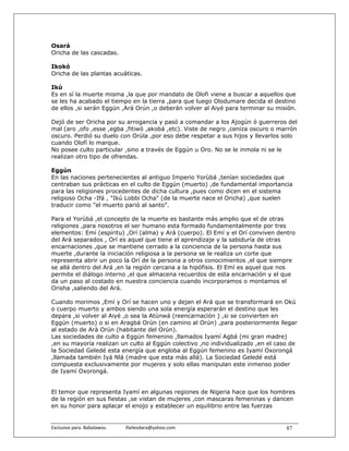 Osará
Oricha de las cascadas.

Ikokó
Oricha de las plantas acuáticas.

Ikú
Es en sí la muerte misma ,la que por mandato de Olofi viene a buscar a aquellos que
se les ha acabado el tiempo en la tierra ,para que luego Olodumare decida el destino
de ellos ,si serán Eggún ,Ará Orún ,o deberán volver al Aiyé para terminar su misión.

Dejó de ser Oricha por su arrogancia y pasó a comandar a los Ajogún ó guerreros del
mal (aro ,ofo ,esse ,egba ,fitiwó ,akobá ,etc). Viste de negro ,ceniza oscuro o marrón
oscuro. Perdió su duelo con Orúla ,por eso debe respetar a sus hijos y llevarlos solo
cuando Olofí lo marque.
No posee culto particular ,sino a través de Eggún u Oro. No se le inmola ni se le
realizan otro tipo de ofrendas.

Eggún
En las naciones pertenecientes al antiguo Imperio Yorùbá ,tenían sociedades que
centraban sus prácticas en el culto de Eggún (muerto) ,de fundamental importancia
para las religiones procedentes de dicha cultura ,pues como dicen en el sistema
religioso Ocha -Ifá , "Ikú Lobbi Ocha" (de la muerte nace el Oricha) ,que suelen
traducir como "el muerto parió al santo".

Para el Yorùbá ,el concepto de la muerte es bastante más amplio que el de otras
religiones ,para nosotros el ser humano esta formado fundamentalmente por tres
elementos: Emí (espíritu) ,Orí (alma) y Ará (cuerpo). El Emí y el Orí conviven dentro
del Ará separados , Orí es aquel que tiene el aprendizaje y la sabiduría de otras
encarnaciones ,que se mantiene cerrado a la conciencia de la persona hasta sus
muerte ,durante la iniciación religiosa a la persona se le realiza un corte que
representa abrir un poco la Orí de la persona a otros conocimientos ,el que siempre
se allá dentro del Ará ,en la región cercana a la hipófisis. El Emí es aquel que nos
permite el diálogo interno ,el que almacena recuerdos de esta encarnación y el que
da un paso al costado en nuestra conciencia cuando incorporamos o montamos el
Orisha ,saliendo del Ará.

Cuando morimos ,Emí y Orí se hacen uno y dejan el Ará que se transformará en Okú
o cuerpo muerto y ambos siendo una sola energía esperarán el destino que les
depara ,si volver al Aiyé ,o sea la Atùnwá (reencarnación ) ,si se convierten en
Eggún (muerto) o si en Aragbá Orún (en camino al Orún) ,para posteriormente llegar
al estado de Arà Orún (habitante del Orún).
Las sociedades de culto a Eggún femenino ,llamados Iyamí Agbá (mi gran madre)
,en su mayoría realizan un culto al Eggún colectivo ,no individualizado ,en el caso de
la Sociedad Geledé esta energía que engloba al Eggún femenino es Iyamí Oxorongá
,llamada también Iyá Nlá (madre que esta más allá). La Sociedad Geledé está
compuesta exclusivamente por mujeres y solo ellas manipulan este inmenso poder
de Iyamí Oxorongá.


El temor que representa Iyamí en algunas regiones de Nigeria hace que los hombres
de la región en sus fiestas ,se vistan de mujeres ,con mascaras femeninas y dancen
en su honor para aplacar el enojo y establecer un equilibrio entre las fuerzas


Exclusivo para  Babalawos.                ifaileodara@yahoo.com                   87
 