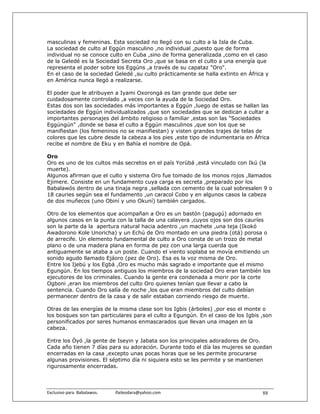 masculinas y femeninas. Esta sociedad no llegó con su culto a la Isla de Cuba.
La sociedad de culto al Eggún masculino ,no individual ,puesto que de forma
individual no se conoce culto en Cuba ,sino de forma generalizada ,como en el caso
de la Geledé es la Sociedad Secreta Oro ,que se basa en el culto a una energía que
representa el poder sobre los Eggúns ,a través de su capataz "Oro".
En el caso de la sociedad Geledé ,su culto prácticamente se halla extinto en África y
en América nunca llegó a realizarse.

El poder que le atribuyen a Iyami Oxorongá es tan grande que debe ser
cuidadosamente controlado ,a veces con la ayuda de la Sociedad Oro.
Estas dos son las sociedades más importantes a Eggún ,luego de estas se hallan las
sociedades de Eggún individualizados ,que son sociedades que se dedican a cultar a
importantes personajes del ámbito religioso o familiar ,estas son las "Sociedades
Eggúngún" ,donde se basa el culto a Eggún masculinos ,que son los que se
manifiestan (los femeninos no se manifiestan) y visten grandes trajes de telas de
colores que les cubre desde la cabeza a los pies ,este tipo de indumentaria en África
recibe el nombre de Eku y en Bahía el nombre de Opá.

Oro
Oro es uno de los cultos más secretos en el país Yorùbá ,está vinculado con Ikú (la
muerte).
Algunos afirman que el culto y sistema Oro fue tomado de los monos rojos ,llamados
Ejimere. Consiste en un fundamento cuya carga es secreta ,preparado por los
Babalawós dentro de una tinaja negra ,sellada con cemento de la cual sobresalen 9 o
18 cauries según sea el fundamento ,un caracol Cobo y en algunos casos la cabeza
de dos muñecos (uno Obiní y uno Okuní) también cargados.

Otro de los elementos que acompañan a Oro es un bastón (pagugú) adornado en
algunos casos en la punta con la talla de una calavera ,cuyos ojos son dos cauríes
son la parte da la apertura natural hacia adentro ,un machete ,una teja (Ikokó
Awadorono Kole Unoricha) y un Echú de Oro montado en una piedra (otá) porosa o
de arrecife. Un elemento fundamental de culto a Oro consta de un trozo de metal
plano o de una madera plana en forma de pez con una larga cuerda que
antiguamente se ataba a un poste. Cuando el viento soplaba se movía emitiendo un
sonido agudo llamado Ejáoro (pez de Oro). Esa es la voz misma de Oro.
Entre los Ijebú y los Egbá ,Oro es mucho más sagrado e importante que el mismo
Egungún. En los tiempos antiguos los miembros de la sociedad Oro eran también los
ejecutores de los criminales. Cuando la gente era condenada a morir por la corte
Ogboni ,eran los miembros del culto Oro quienes tenían que llevar a cabo la
sentencia. Cuando Oro salía de noche ,los que eran miembros del culto debían
permanecer dentro de la casa y de salir estaban corriendo riesgo de muerte.

Otras de las energías de la misma clase son los Igbis (árboles) ,por eso el monte o
los bosques son tan particulares para el culto a Egungún. En el caso de los Igbis ,son
personificados por seres humanos enmascarados que llevan una imagen en la
cabeza.

Entre los Òyó ,la gente de Iseyin y Jabata son los principales adoradores de Oro.
Cada año tienen 7 días para su adoración. Durante todo el día las mujeres se quedan
encerradas en la casa ,excepto unas pocas horas que se les permite procurarse
algunas provisiones. El séptimo día ni siquiera esto se les permite y se mantienen
rigurosamente encerradas.



Exclusivo para  Babalawos.                ifaileodara@yahoo.com                   88
 