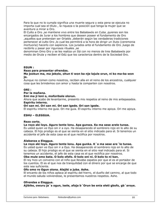 Para la que no lo cumpla significa una muerte segura y esta pena se ejecuta no
importa cual sea el título , la riqueza o la posición que tenga la mujer que se
aventure a mirar a Oro.
El Culto a Oro ,se mantiene vivo entre los Babalawós en Cuba ,quienes son los
encargados de Jurar a los hombres que deseen poseer el fundamento de Oro
,aquellos que pretendan ser Orìatés ,deberán según las verdaderas tradiciones
pertenecer al culto Oro ,lo cual les permitirá a la hora de dirigir un Ituto (ceremonia
mortuoria) hacerlo con sapiencia. Los jurados ante el fundamento de Oro ,luego de
recibirlo y pasar por rigurosos rituales ,se
denominan Omo Oro y se les realiza un Itá con no menos de tres Babalawós por
medio de Orula y reciben el Odú que los caracteriza dentro de la Sociedad Oro.



EGUN :
Rezo para presentar ofrendas.
Ma jookun ma, ma jekolo, ohun ti won ba nje lajule orun, ni ko ma-ba won
je.
Aunque no comen como nosotros, reciben alla en el reino de los ancestros, cualquier
cosa que les brindemos con amor y hasta la comparten con nosotros.

ORI :
Por la mañana.
Emi ma ji loni o, moforibale olorun.
Ahora que acabo de levantarme, presento mis respetos al reino de mis antepasados.
Espiritu interno.
Ori san mi. Ori san mi. Ori san igede. Ori san igede.
El espiritu interno me guia. Ori me guia. El espiritu interno me apoya. Ori me apoya.

ESHU – ELEGGUA.

Rezo corto.
La royo aki loyo. Aguro tente lonu. Apa gunwa. Ka ma sese arele tunse.
Es usted quien ve Oyo sin ir a oyo. Ha desaparecido el sombrero rojo en lo alto de su
cabeza. El hijo prodigo es el que se sienta en el sitio indicado para el. Si tenemos un
accidente el jefe de esta casa es el que rectifica por nosotros.

Alabanza a Eleggua.
La royo aki loyo. Aguro tente lonu. Apa gunka. K´a ma sese are´le tunse.
Es usted quien ve Oyo sin ir a Oyo. Ha desaparecido el sombrero rojo en lo alto de
su cabeza. El hijo prodigo es el que se sienta en el sitio real indicado para el. Si
tenemos un accidente, el jefe de esta casa es el que rectifica por nosotros.
Oba mule omo bata. O kolo ofofo. O kolo oni ni. O kolo to ni kan.
El rey hizo un convenio con el niño que llevaba zapatos por que el es el portador de
los cuentos. El es el que nos da tranquilidad con el dinero por que se encarga de que
este sea suficiente.
Ofo omo ro Ogun olona. Alajiki a juba. Ashe.
El encanto de los niños aplaca al espiritu del hierro, el dueño del camino, al que todo
el mundo saluda volviendose, le presentamos nuestros respetos. Ashe.

Ofrendas a Eleggua.
Ajibike, owuru ja´s ogun, isele, afaja b´Orun be enia eleti gbofo, gb´aroye.



Exclusivo para  Babalawos.                ifaileodara@yahoo.com                     89
 