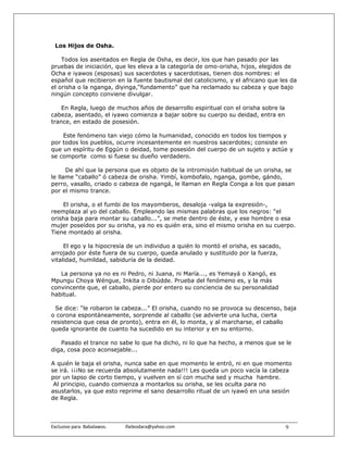Los Hijos de Osha.

    Todos los asentados en Regla de Osha, es decir, los que han pasado por las
pruebas de iniciación, que les eleva a la categoría de omo-orisha, hijos, elegidos de
Ocha e iyawos (esposas) sus sacerdotes y sacerdotisas, tienen dos nombres: el
español que recibieron en la fuente bautismal del catolicismo, y el africano que les da
el orisha o la nganga, diyinga,“fundamento” que ha reclamado su cabeza y que bajo
ningún concepto conviene divulgar.

    En Regla, luego de muchos años de desarrollo espiritual con el orisha sobre la
cabeza, asentado, el iyawo comienza a bajar sobre su cuerpo su deidad, entra en
trance, en estado de posesión.

    Este fenómeno tan viejo cómo la humanidad, conocido en todos los tiempos y
por todos los pueblos, ocurre incesantemente en nuestros sacerdotes; consiste en
que un espíritu de Eggún o deidad, tome posesión del cuerpo de un sujeto y actúe y
se comporte como si fuese su dueño verdadero.

      De ahí que la persona que es objeto de la intromisión habitual de un orisha, se
le llame “caballo” ó cabeza de orisha. Yimbí, kombofalo, nganga, gombe, gándo,
perro, vasallo, criado o cabeza de ngangá, le llaman en Regla Conga a los que pasan
por el mismo trance.

    El orisha, o el fumbi de los mayomberos, desaloja -valga la expresión-,
reemplaza al yo del caballo. Empleando las mismas palabras que los negros: “el
orisha baja para montar su caballo...”, se mete dentro de éste, y ese hombre o esa
mujer poseídos por su orisha, ya no es quién era, sino el mismo orisha en su cuerpo.
Tiene montado al orisha.

     El ego y la hipocresía de un individuo a quién lo montó el orisha, es sacado,
arrojado por éste fuera de su cuerpo, queda anulado y sustituido por la fuerza,
vitalidad, humildad, sabiduría de la deidad.

   La persona ya no es ni Pedro, ni Juana, ni María..., es Yemayá o Xangó, es
Mpungu Choya Wéngue, Inkita o Dibúdde. Prueba del fenómeno es, y la más
convincente que, el caballo, pierde por entero su conciencia de su personalidad
habitual.

 Se dice: “le robaron la cabeza...” El orisha, cuando no se provoca su descenso, baja
o corona espontáneamente, sorprende al caballo (se advierte una lucha, cierta
resistencia que cesa de pronto), entra en él, lo monta, y al marcharse, el caballo
queda ignorante de cuanto ha sucedido en su interior y en su entorno.

   Pasado el trance no sabe lo que ha dicho, ni lo que ha hecho, a menos que se le
diga, cosa poco aconsejable...

A quién le baja el orisha, nunca sabe en que momento le entró, ni en que momento
se irá. ¡¡¡No se recuerda absolutamente nada!!! Les queda un poco vacía la cabeza
por un lapso de corto tiempo, y vuelven en sí con mucha sed y mucha hambre.
 Al principio, cuando comienza a montarlos su orisha, se les oculta para no
asustarlos, ya que esto reprime el sano desarrollo ritual de un iyawó en una sesión
de Regla.



Exclusivo para  Babalawos.                ifaileodara@yahoo.com                      9
 