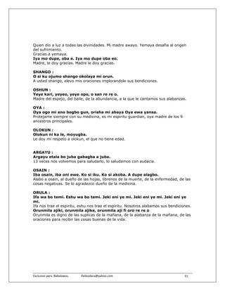 Quien dio a luz a todas las divinidades. Mi madre awayo. Yemaya desafia al origen
del sufrimiento.
Gracias a yemaya.
Iya mo dupe, oba e. Iya mo dupe oba eo.
Madre, le doy gracias. Madre le doy gracias.

SHANGO :
O si ku ojumo shango okolaya mi orun.
A usted shango, elevo mis oraciones implorandole sus bendiciones.

OSHUN :
Yeye kari, yeyeo, yeye opo, o san re re o.
Madre del espejo, del baile, de la abundancia, a la que le cantamos sus alabanzas.

OYA :
Oya ogo mi ano bogbo gun, orisha mi abaya Oya ewa yansa.
Protejame siempre con su medicina, es mi espiritu guardian, oya madre de los 9
ancestros principales.

OLOKUN :
Olokun ni ka le, moyugba.
Le doy mi respeto a olokun, el que no tiene edad.


ARGAYU :
Argayu etala bo juba gabagba a juba.
13 veces nos volvemos para saludarlo, lo saludamos con audacia.

OSAIN :
Iba osain, iba oni ewe. Ko si iku. Ko si akoba. A dupe alagbo.
Alabo a osain, al dueño de las hojas, librenos de la muerte, de la enfermedad, de las
cosas negativas. Se lo agradezco dueño de la medicina.

ORULA :
Ifa wa bo temi. Eshu wa bo temi. Jeki eni ye mi. Jeki eni ye mi. Jeki eni ye
mi.
Ifa nos trae el espiritu, eshu nos trae el espiritu. Nosotros alabamos sus bendiciones.
Orunmila ajiki, orunmila ajike, orunmila aji fi oro re re o
Orunmila es digno de las suplicas de la mañana, de la alabanza de la mañana, de las
oraciones para recibir las cosas buenas de la vida.




Exclusivo para  Babalawos.                ifaileodara@yahoo.com                    91
 