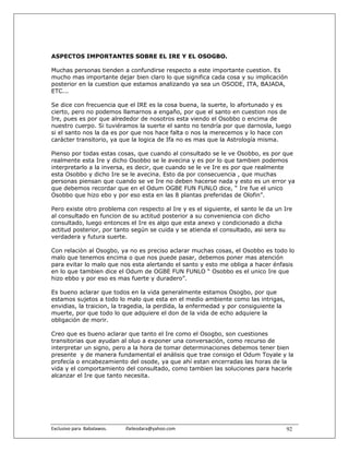 ASPECTOS IMPORTANTES SOBRE EL IRE Y EL OSOGBO.

Muchas personas tienden a confundirse respecto a este importante cuestion. Es
mucho mas importante dejar bien claro lo que significa cada cosa y su implicación
posterior en la cuestion que estamos analizando ya sea un OSODE, ITA, BAJADA,
ETC...

Se dice con frecuencia que el IRE es la cosa buena, la suerte, lo afortunado y es
cierto, pero no podemos llamarnos a engaño, por que el santo en cuestion nos de
Ire, pues es por que alrededor de nosotros esta viendo el Osobbo o encima de
nuestro cuerpo. Si tuviéramos la suerte el santo no tendría por que darnosla, luego
si el santo nos la da es por que nos hace falta o nos la merecemos y lo hace con
carácter transitorio, ya que la logica de Ifa no es mas que la Astrología misma.

Pienso por todas estas cosas, que cuando al consultado se le ve Osobbo, es por que
realmente esta Ire y dicho Osobbo se le avecina y es por lo que tambien podemos
interpretarlo a la inversa, es decir, que cuando se le ve Ire es por que realmente
esta Osobbo y dicho Ire se le avecina. Esto da por consecuencia , que muchas
personas piensan que cuando se ve Ire no deben hacerse nada y esto es un error ya
que debemos recordar que en el Odum OGBE FUN FUNLO dice, “ Ire fue el unico
Osobbo que hizo ebo y por eso esta en las 8 plantas preferidas de Olofin”.

Pero existe otro problema con respecto al Ire y es el siguiente, el santo le da un Ire
al consultado en funcion de su actitud posterior a su conveniencia con dicho
consultado, luego entonces el Ire es algo que esta anexo y condicionado a dicha
actitud posterior, por tanto según se cuida y se atienda el consultado, asi sera su
verdadera y futura suerte.

Con relaciòn al Osogbo, ya no es preciso aclarar muchas cosas, el Osobbo es todo lo
malo que tenemos encima o que nos puede pasar, debemos poner mas atención
para evitar lo malo que nos esta alertando el santo y esto me obliga a hacer énfasis
en lo que tambien dice el Odum de OGBE FUN FUNLO “ Osobbo es el unico Ire que
hizo ebbo y por eso es mas fuerte y duradero”.

Es bueno aclarar que todos en la vida generalmente estamos Osogbo, por que
estamos sujetos a todo lo malo que esta en el medio ambiente como las intrigas,
envidias, la traicion, la tragedia, la perdida, la enfermedad y por consiguiente la
muerte, por que todo lo que adquiere el don de la vida de echo adquiere la
obligación de morir.

Creo que es bueno aclarar que tanto el Ire como el Osogbo, son cuestiones
transitorias que ayudan al oluo a exponer una conversación, como recurso de
interpretar un signo, pero a la hora de tomar determinaciones debemos tener bien
presente y de manera fundamental el análisis que trae consigo el Odum Toyale y la
profecía o encabezamiento del osode, ya que ahí estan encerradas las horas de la
vida y el comportamiento del consultado, como tambien las soluciones para hacerle
alcanzar el Ire que tanto necesita.




Exclusivo para  Babalawos.                ifaileodara@yahoo.com                       92
 