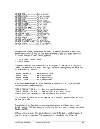 NITOSI      ORE....................Por un amigo.
NITOSI     OKUNI.................Por un hombre.
NITOSI     OBINI..................Por una mujer.
NITOSI     OMO....................Por un hijo.
NITOSI     ABURE.................Por un hermano.
NITOSI     ORUGBO..............Por un viejo.
NITOSI     EGBON IYA...........Por una tia.
NITOSI     EGBON BABA........Por un tio.
NITOSI     IYA......................Por tu madre.
NITOSI     BABA...................Por tu padre.
NITOSI     IYA TOBI..............Por la madrina.
NITOSI     BABA TOBI...........Por el padrino.
NITOSI      AKISA.................Por un pobre.
NITOSI      OMOLOGUIO.......Por un palero.
NITOSI      KOKOMI FUYE....Por los animales
NITOSI      ENIMO...............Por el espiritismo.



Es importante aclarar, que aunque en el OSODE se haya marcado NITOSI, para
determinar quien da el IRE, en caso de los humanos u otra cosa debe de marcar
ELESE con referencia a los Santos, ejemplo :

IRE ILE SIWAYU NITOSI ORE
ELESE ORUNMILA.

Entonces cuando ya esta determinado el IRE y quien lo trae o lo da se pregunta
Onishe, que significa “Hay que hacer algo”, pero que se tenga en cuenta que solo
es para los santos, ejemplo:

ONISHE      ORUNMILA..........Hacerle algo a orula
ONISHE      OSHA.................Hacer algo oshas
ONISHE      ORISHA..............Hacer algo a deidad
ONISHE      EGGUN...............Hacer algo a egun.

Si por alguna casualidad el Osode a la hora de preguntar si es OTAN, no cierra
tambien se pregunta lo siguiente :

ONISHE ORUMALE OSHA............Hay que hacerle algo al santo.
ONISHE ORUMALE ORISHA........Hay que hacerle algo a una deidad.
OMISHE ORUMALE EGGUN.........Hay que hacerle algo a egun.

Y ya entonces se determina lo que hay que hacer en cada caso especifico y a quien
hay que hacerselo.


Con relacion de los Ires, hay tambien dos palabras que se utilizan mucho y son
OYALE (seguro) TESI (perfecto), lo señalo para decir que solo se marcan cuando el
Osode esta IRE.

Se hace necesario dejar bien claro algo muy importante, que se utiliza mucho a la
hora de marcar en los osode ITA, bajadas, etc..., cuando se esta IRE y es lo



Exclusivo para  Babalawos.                ifaileodara@yahoo.com                  94
 