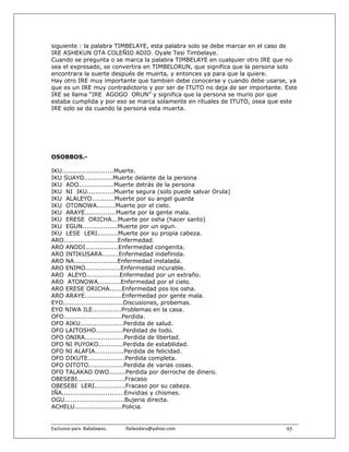 siguiente : la palabra TIMBELAYE, esta palabra solo se debe marcar en el caso de
IRE ASHEKUN OTA COLEÑIO ADIO. Oyale Tesi Timbelaye.
Cuando se pregunta o se marca la palabra TIMBELAYE en cualquier otro IRE que no
sea el expresado, se convertira en TIMBELORUN, que significa que la persona solo
encontrara la suerte después de muerta, y entonces ya para que la quiere.
Hay otro IRE muy importante que tambien debe conocerse y cuando debe usarse, ya
que es un IRE muy contradictorio y por ser de ITUTO no deja de ser importante. Este
IRE se llama “IRE AGOGO ORUN” y significa que la persona se murio por que
estaba cumplida y por eso se marca solamente en rituales de ITUTO, osea que este
IRE solo se da cuando la persona esta muerta.




OSOBBOS.-

IKU.........................Muerte.
IKU SUAYO..............Muerte delante de la persona
IKU ADO.................Muerte detrás de la persona
IKU NI IKU.............Muerte segura (solo puede salvar Orula)
IKU ALALEYO...........Muerte por su angel guarda
IKU OTONOWA.........Muerte por el cielo.
IKU ARAYE...............Muerte por la gente mala.
IKU ERESE ORICHA...Muerte por osha (hacer santo)
IKU EGUN.................Muerte por un egun.
IKU LESE LERI..........Muerte por su propia cabeza.
ARO..........................Enfermedad.
ARO ANODI................Enfermedad congenita.
ARO INTIKUSARA........Enfermedad indefinida.
ARO NA.....................Enfermedad instalada.
ARO ENIMO.................Enfermedad incurable.
ARO ALEYO................Enfermedad por un extraño.
ARO ATONOWA...........Enfermedad por el cielo.
ARO ERESE ORICHA......Enfermedad pos los osha.
ARO ARAYE..................Enfermedad por gente mala.
EYO.............................Discusiones, probemas.
EYO NIWA ILE..............Problemas en la casa.
OFO............................Perdida.
OFO AIKU.....................Perdida de salud.
OFO LAITOSHO.............Perdidad de todo.
OFO ONIRA...................Perdida de libertad.
OFO NI PUYOKO............Perdida de estabilidad.
OFO NI ALAFIA..............Perdida de felicidad.
OFO DIKUTE..................Perdida completa.
OFO DITOTO.................Perdida de varias cosas.
OFO TALAKAO OWO........Perdida por derroche de dinero.
OBESEBI.......................Fracaso
OBESEBI LERI...............Fracaso por su cabeza.
IÑA..............................Envidias y chismes.
OGU.............................Bujeria directa.
ACHELU.......................Policia.


Exclusivo para  Babalawos.                ifaileodara@yahoo.com                95
 