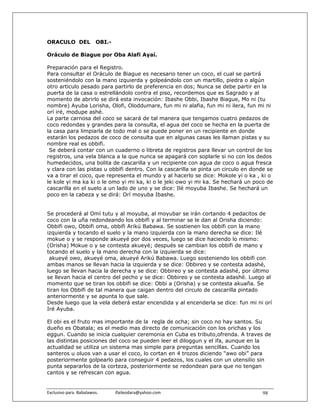 ORACULO DEL                OBI.-

Oráculo de Biague por Oba Alafi Ayaí.

Preparación para el Registro.
Para consultar el Oráculo de Biague es necesario tener un coco, el cual se partirá
sosteniéndolo con la mano izquierda y golpeándolo con un martillo, piedra o algún
otro articulo pesado para partirlo de preferencia en dos; Nunca se debe partir en la
puerta de la casa o estrellándolo contra el piso, recordemos que es Sagrado y al
momento de abrirlo se dirá esta invocación: Ibashe Obbi, Ibashe Biague, Mo ni (tu
nombre) Ayuba Lorisha, Olofi, Oloddumare, fun mi ni alafia, fun mi ni ilera, fun mi ni
orí iré, modupe ashé.
La parte carnosa del coco se sacará de tal manera que tengamos cuatro pedazos de
coco redondas y grandes para la consulta, el agua del coco se hecha en la puerta de
la casa para limpiarla de todo mal o se puede poner en un recipiente en donde
estarán los pedazos de coco de consulta que en algunas casas les llaman pistas y su
nombre real es obbifi.
 Se deberá contar con un cuaderno o libreta de registros para llevar un control de los
registros, una vela blanca a la que nunca se apagará con soplarle si no con los dedos
humedecidos, una bolita de cascarilla y un recipiente con agua de coco o agua fresca
y clara con las pistas u obbifi dentro. Con la cascarilla se pinta un circulo en donde se
va a tirar el coco, que representa el mundo y al hacerlo se dice: Mokole yi o ka , ki o
le kole yi ma ka ki o le omo yi mi ka, ki o le jeki owo yi mi ka. Se hechará un poco de
cascarilla en el suelo a un lado de uno y se dice: Ilé moyuba Ibashe. Se hechará un
poco en la cabeza y se dirá: Orí moyuba Ibashe.


Se procederá al Omí tutu y al moyuba, al moyubar se irán cortando 4 pedacitos de
coco con la uña redondeando los obbifi y al terminar se le dan al Orisha diciendo:
Obbifi owo, Obbifi oma, obbifi Arikú Babawa. Se sostienen los obbifi con la mano
izquierda y tocando el suelo y la mano izquierda con la mano derecha se dice: Ilé
mokue o y se responde akueyé por dos veces, luego se dice haciendo lo mismo:
(Orisha) Mokue o y se contesta akueyé; después se cambian los obbifi de mano y
tocando el suelo y la mano derecha con la izquierda se dice:
 akueyé owo, akueyé oma, akueyé Arikú Babawa. Luego sosteniendo los obbifi con
ambas manos se llevan hacia la izquierda y se dice: Obbireo y se contesta adashé,
luego se llevan hacia la derecha y se dice: Obbireo y se contesta adashé, por último
se llevan hacia el centro del pecho y se dice: Obbireo y se contesta adashé. Luego al
momento que se tiran los obbifi se dice: Obbi a (Orisha) y se contesta akuaña. Se
tiran los Obbifi de tal manera que caigan dentro del circulo de cascarilla pintado
anteriormente y se apunta lo que sale.
Desde luego que la vela deberá estar encendida y al encenderla se dice: fun mi ni orí
Iré Ayuba.

El obi es el fruto mas importante de la regla de ocha; sin coco no hay santos. Su
dueño es Obatala; es el medio mas directo de comunicación con los orichas y los
eggun. Cuando se inicia cualquier ceremonia en Cuba es tributo,ofrenda. A traves de
las distintas posiciones del coco se pueden leer el diloggun y el ifa, aunque en la
actualidad se utiliza un sistema mas simple para preguntas sencillas. Cuando los
santeros u oluos van a usar el coco, lo cortan en 4 trozos diciendo “awo obi” para
posteriormente golpearlo para conseguir 4 pedazos, los cuales con un utensilio sin
punta separarlos de la corteza, posteriormente se redondean para que no tengan
cantos y se refrescan con agua.


Exclusivo para  Babalawos.                ifaileodara@yahoo.com                     98
 