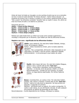 Antes de hacer la tirada se moyugba y se da cuentas al santo que se va a consultar,
se toca 3 veces el suelo diciendo “ile mokuo akuaye”, “santo mokuo akuaye”, se
presenta los trozos a los 4 vientos y al aleyo o a uno mismo, posteriormente se dice
“Obi a santo” los oficiantes contestan “akuaña” esto se repite 3 veces. Por ultimo se
tiran los trozos al suelo y se observa su posición .

Posiciones del coco :
Alafia : 4 boca arriba (blanco)
Eyeife : 2 boca arriba y 2 boca abajo.
Etawa : 3 boca arriba y 1 boca abajo.
Okana : 3 boca abajo y 1 boca arriba.
Oyekun : 4 boca abajo (negro).

Notese que cada tirada tiene un refran que surje como consejo sugerencia o
moraleja a interpretar por el oficiante y que hablan por ella los diferentes Orishas.

Registro con coco : significado de las diferentes tiradas.-

                            Alafia : gran sabiduría. Por esta letra hablan Obatala, chango,
                            Orula, los jimaguas y Babalu.
                            Refran : todos necesitamos el bien, pero no todos sabemos
                            apreciarlo.
                            Significa : Paz y prosperidad, afirmación. Esta respuesta es con
                            seguridad y sin dudas, o sea de corazon. Maferefun Obatala.
                            Recomendación : no se preocupe lo que hablen de usted.




                                  Eyeife : letra mayor del coco. Por esta letra hablan Eleggua,
                                  ochosi y osun. Cuando sale se dice “kosi eyo”.
                                  Refran : mucho bien y grandeza, muchos enemigos.
                                  Significa : si rotundo, se le da gracias a Olofin y a Orula.
                                  Recomendaciones : cumpla con sus muertos, no preste
                                  dinero, no haga labores espirituales. Por Ochosi habla de
                                  justicia.



                 Etawa : incertidumbre, se vuelve a tirar. Por esta letra hablan
                 Chango, Inle, Ochun y Yemaya. Cuando sale se dice “kosi ano”.
                 Refran : todo en la vida tiene su oposición. No hay primero sin
                 segundo, ni segundo sin primero.
                 Significa : afirmación pero no segura. Se vuelve a preguntar. Si
                 vuelve a salir etawa, es una afirmación rotunda. Si sale cualquier
                 otra posición se aplican las generales de esa tirada.
Recomndaciones : mucha dependencia con Chango, refresque su cabeza.




Exclusivo para  Babalawos.                ifaileodara@yahoo.com                             99
 