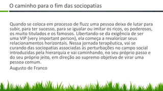 O caminho para o fim das sociopatias

Quando se coloca em processo de fluzz uma pessoa deixa de lutar para
subir, para ter sucesso, para se igualar ou imitar os ricos, os poderosos,
os muito titulados e os famosos. Libertando-se da exigência de ser
uma VIP (very important person), ela começa a revalorizar seus
relacionamentos horizontais. Nessa jornada terapêutica, vai se
curando das sociopatias associadas às perturbações no campo social
introduzidas pela hierarquia e vai caminhando, no seu próprio passo e
do seu próprio jeito, em direção ao supremo objetivo de virar uma
pessoa comum.
Augusto de Franco
 