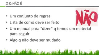 O Q NÃO É


• Um conjunto de regras
• Lista de como deve ser feito
• Um manual para “dizer” q temos um material
  para seguir
• Algo q não deve ser mudado
 
