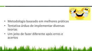 • Metodologia baseado em melhores práticas
• Tentativa árduo de implementar diversas
  teorias
• Um jeito de fazer diferente após erros e
  acertos
 