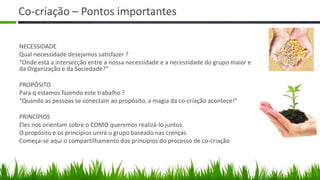 Co-criação – Pontos importantes

NECESSIDADE
Qual necessidade desejamos satisfazer ?
“Onde está a intersecção entre a nossa necessidade e a necessidade do grupo maior e
da Organização e da Sociedade?”

PROPÓSITO
Para q estamos fazendo este trabalho ?
“Quando as pessoas se conectam ao propósito, a magia da co-criação acontece!”

PRINCÍPIOS
Eles nos orientam sobre o COMO queremos realizá-lo juntos
O propósito e os princípios unirá o grupo baseado nas crenças
Começa-se aqui o compartilhamento dos princípios do processo de co-criação
 