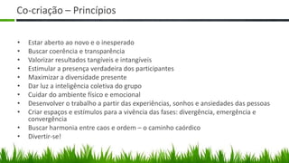 Co-criação – Princípios

•   Estar aberto ao novo e o inesperado
•   Buscar coerência e transparência
•   Valorizar resultados tangíveis e intangíveis
•   Estimular a presença verdadeira dos participantes
•   Maximizar a diversidade presente
•   Dar luz a inteligência coletiva do grupo
•   Cuidar do ambiente físico e emocional
•   Desenvolver o trabalho a partir das experiências, sonhos e ansiedades das pessoas
•   Criar espaços e estímulos para a vivência das fases: divergência, emergência e
    convergência
•   Buscar harmonia entre caos e ordem – o caminho caórdico
•   Divertir-se!
 