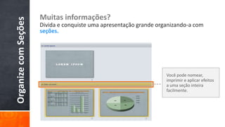 Muitas informações?
Organize com Seções   Divida e conquiste uma apresentação grande organizando-a com
                      seções.




                                                                    Você pode nomear,
                                                                    imprimir e aplicar efeitos
                                                                    a uma seção inteira
                                                                    facilmente.
 