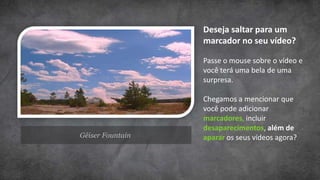 Deseja saltar para um
                  marcador no seu vídeo?

                  Passe o mouse sobre o vídeo e
                  você terá uma bela de uma
                  surpresa.

                  Chegamos a mencionar que
                  você pode adicionar
                  marcadores, incluir
                  desaparecimentos, além de
Gêiser Fountain   aparar os seus vídeos agora?
 