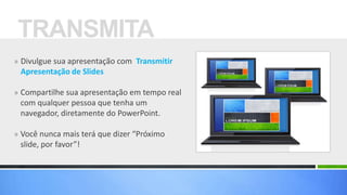 TRANSMITA
» Divulgue sua apresentação com Transmitir
 Apresentação de Slides

» Compartilhe sua apresentação em tempo real
 com qualquer pessoa que tenha um
 navegador, diretamente do PowerPoint.

» Você nunca mais terá que dizer “Próximo
 slide, por favor”!
 