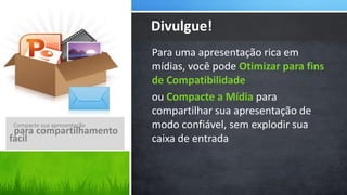 Divulgue!
                            Para uma apresentação rica em
                            mídias, você pode Otimizar para fins
                            de Compatibilidade
                            ou Compacte a Mídia para
                            compartilhar sua apresentação de
Compacte sua apresentação   modo confiável, sem explodir sua
 para compartilhamento
fácil                       caixa de entrada
 