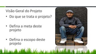 Visão Geral do Projeto
• Do que se trata o projeto?

• Defina a meta deste
  projeto

• Defina o escopo deste
  projeto
 