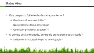 Status Atual


• Que progresso foi feito desde a etapa anterior?
   – Que tarefas foram concluídas?
   – Que problemas foram resolvidos?
   – Que novos problemas surgiram? *
• O projeto está antecipado, dentro do cronograma ou atrasado?
   – Se houver atraso, qual é o plano de mitigação?
 