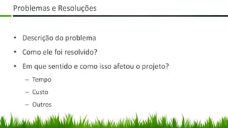 Problemas e Resoluções


• Descrição do problema
• Como ele foi resolvido?
• Em que sentido e como isso afetou o projeto?
   – Tempo
   – Custo
   – Outros
 