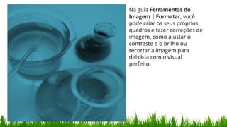 Na guia Ferramentas de
Imagem | Formatar, você
pode criar os seus próprios
quadros e fazer correções de
imagem, como ajustar o
contraste e o brilho ou
recortar a imagem para
deixá-la com o visual
perfeito.
 