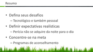 Resumo


• Defina seus desafios
  – Tecnológico e também pessoal
• Definir expectativas realísticas
  – Perícia não se adquire da noite para o dia
• Concentre-se na meta
  – Programas de aconselhamento
 