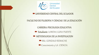 UNIVERSIDADCENTRAL DEL ECUADOR
FACULTADDE FILOSOFIAY CIENCIAS DE LA EDUCACIÓN
CARRERA: PSICOLOGIAEDUCATIVA
 Estudiante: LORENA LUNA PUENTE
 METODOLOGIADE LA INVESTIGACION
MSc. GONZALO REMACHE
Conocimiento y LA CIENCIA
 