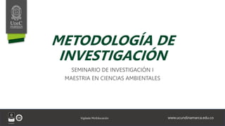 www.ucundinamarca.edu.co
Vigilada MinEducación
METODOLOGÍA DE
INVESTIGACIÓN
SEMINARIO DE INVESTIGACIÓN I
MAESTRIA EN CIENCIAS AMBIENTALES
 