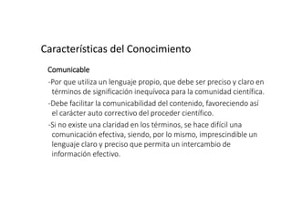 Características del Conocimiento
Comunicable
-Por que utiliza un lenguaje propio, que debe ser preciso y claro en
términos de significación inequívoca para la comunidad científica.
-Debe facilitar la comunicabilidad del contenido, favoreciendo así
el carácter auto correctivo del proceder científico.
-Si no existe una claridad en los términos, se hace difícil una
comunicación efectiva, siendo, por lo mismo, imprescindible un
lenguaje claro y preciso que permita un intercambio de
información efectivo.
 