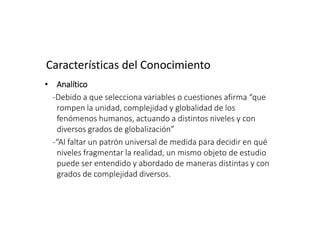 Características del Conocimiento
• Analítico
-Debido a que selecciona variables o cuestiones afirma “que
rompen la unidad, complejidad y globalidad de los
fenómenos humanos, actuando a distintos niveles y con
diversos grados de globalización”
-“Al faltar un patrón universal de medida para decidir en qué
niveles fragmentar la realidad, un mismo objeto de estudio
puede ser entendido y abordado de maneras distintas y con
grados de complejidad diversos.
 