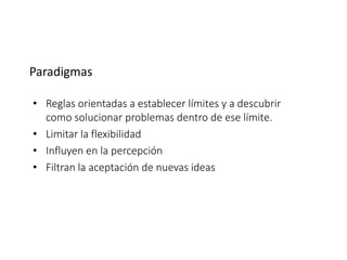 Paradigmas
• Reglas orientadas a establecer límites y a descubrir
como solucionar problemas dentro de ese límite.
• Limitar la flexibilidad
• Influyen en la percepción
• Filtran la aceptación de nuevas ideas
 