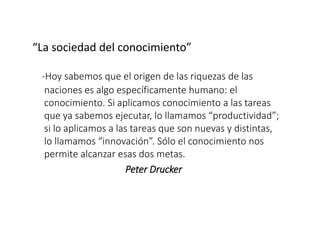 “La sociedad del conocimiento”
-Hoy sabemos que el origen de las riquezas de las
naciones es algo específicamente humano: el
conocimiento. Si aplicamos conocimiento a las tareas
que ya sabemos ejecutar, lo llamamos “productividad”;
si lo aplicamos a las tareas que son nuevas y distintas,
lo llamamos “innovación”. Sólo el conocimiento nos
permite alcanzar esas dos metas.
Peter Drucker
 