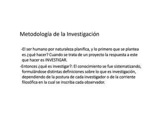 Metodología de la Investigación
-El ser humano por naturaleza planifica, y lo primero que se plantea
es ¿qué hacer? Cuando se trata de un proyecto la respuesta a este
que hacer es INVESTIGAR.
-Entonces ¿qué es investigar?: El conocimiento se fue sistematizando,
formulándose distintas definiciones sobre lo que es investigación,
dependiendo de la postura de cada investigador o de la corriente
filosófica en la cual se inscriba cada observador.
 