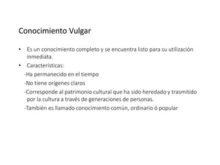 Conocimiento Vulgar
• Es un conocimiento completo y se encuentra listo para su utilización
inmediata.
• Características:
-Ha permanecido en el tiempo
-No tiene orígenes claros
-Corresponde al patrimonio cultural que ha sido heredado y trasmitido
por la cultura a través de generaciones de personas.
-También es llamado conocimiento común, ordinario ó popular
 