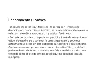 Conocimiento Filosófico
- El estudio de aquello que trasciende la percepción inmediata lo
denominamos conocimiento filosófico, se basa fundamentalmente en la
reflexión sistemática para descubrir y explicar fenómenos.
- Con este conocimiento no podemos percibir a través de los sentidos al
objeto de estudio; pero tenemos la certeza que existe y podemos
aproximarnos a él con un plan elaborado para definirlo y caracterizarlo.
Cuando conocemos y construimos conocimiento filosófico, también lo
podemos hacer de forma sistemática, metódica, analítica y crítica pero,
teniendo como objeto de estudio aquello que no podemos tocar, lo
intangible.
 