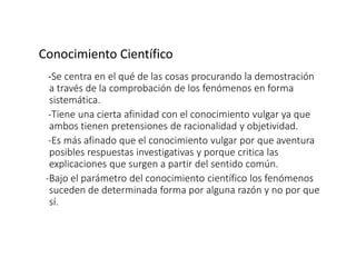 Conocimiento Científico
-Se centra en el qué de las cosas procurando la demostración
a través de la comprobación de los fenómenos en forma
sistemática.
-Tiene una cierta afinidad con el conocimiento vulgar ya que
ambos tienen pretensiones de racionalidad y objetividad.
-Es más afinado que el conocimiento vulgar por que aventura
posibles respuestas investigativas y porque critica las
explicaciones que surgen a partir del sentido común.
-Bajo el parámetro del conocimiento científico los fenómenos
suceden de determinada forma por alguna razón y no por que
sí.
 