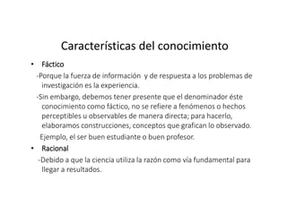 Características del conocimiento
• Fáctico
-Porque la fuerza de información y de respuesta a los problemas de
investigación es la experiencia.
-Sin embargo, debemos tener presente que el denominador éste
conocimiento como fáctico, no se refiere a fenómenos o hechos
perceptibles u observables de manera directa; para hacerlo,
elaboramos construcciones, conceptos que grafican lo observado.
Ejemplo, el ser buen estudiante o buen profesor.
• Racional
-Debido a que la ciencia utiliza la razón como vía fundamental para
llegar a resultados.
 
