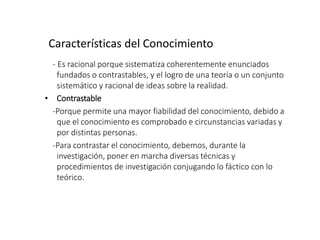 Características del Conocimiento
- Es racional porque sistematiza coherentemente enunciados
fundados o contrastables, y el logro de una teoría o un conjunto
sistemático y racional de ideas sobre la realidad.
• Contrastable
-Porque permite una mayor fiabilidad del conocimiento, debido a
que el conocimiento es comprobado e circunstancias variadas y
por distintas personas.
-Para contrastar el conocimiento, debemos, durante la
investigación, poner en marcha diversas técnicas y
procedimientos de investigación conjugando lo fáctico con lo
teórico.
 