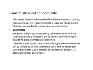 Características del Conocimiento
-Por tanto, el conocimiento científico debe someterse a prueba,
contrastándose inter subjetivamente a la luz del conocimiento
objetivos por medio de la discusión y examen crítico.
• Sistemático
-Por que es ordenado, consistente y coherente, es un sistema
interrelacionado e integrado; por lo mismo, un conocimiento
aislado no puede considerarse científico.
-”No todo el que posee conocimiento de algún dominio del saber
posee ciencia de él, sino solamente aquel que ha penetrado
sistemáticamente y que, además de los detalles, conoce las
conexiones de los contenidos”
 