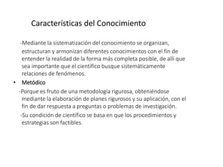 Características del Conocimiento
-Mediante la sistematización del conocimiento se organizan,
estructuran y armonizan diferentes conocimientos con el fin de
entender la realidad de la forma más completa posible, de allí que
sea importante que el científico busque sistemáticamente
relaciones de fenómenos.
• Metódico
-Porque es fruto de una metodología rigurosa, obteniéndose
mediante la elaboración de planes rigurosos y su aplicación, con el
fin de dar respuesta a preguntas o problemas de investigación.
-Su condición de científico se basa en que los procedimientos y
estrategias son factibles.
 